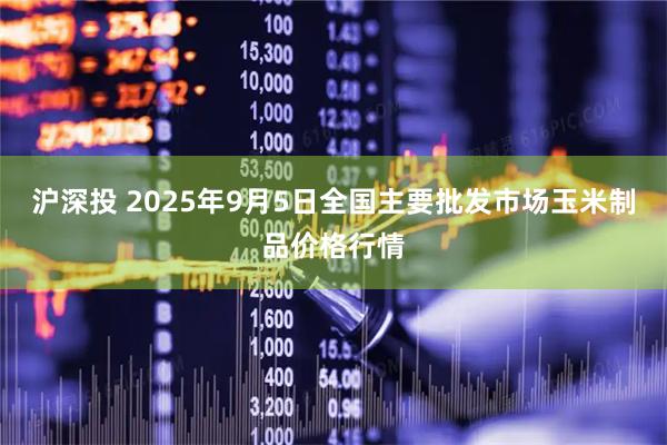 沪深投 2025年9月5日全国主要批发市场玉米制品价格行情