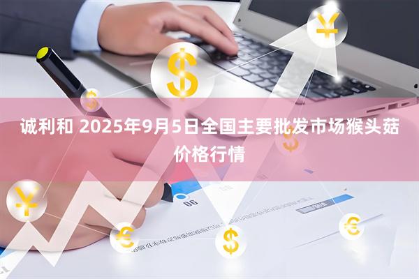 诚利和 2025年9月5日全国主要批发市场猴头菇价格行情