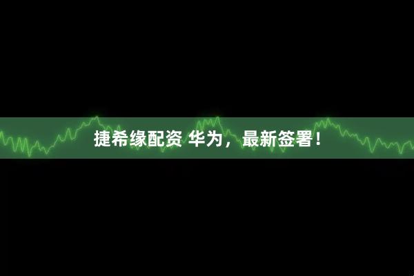 捷希缘配资 华为，最新签署！