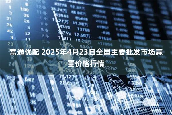 富通优配 2025年4月23日全国主要批发市场蒜薹价格行情