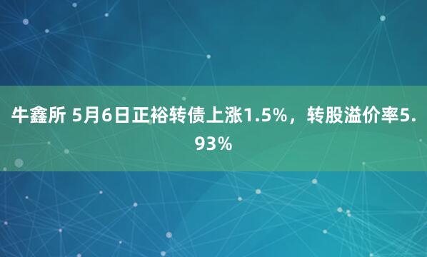 牛鑫所 5月6日正裕转债上涨1.5%，转股溢价率5.93%
