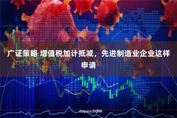 广证策略 增值税加计抵减，先进制造业企业这样申请