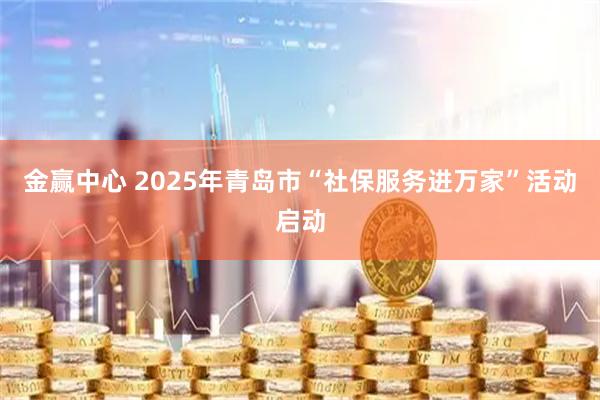 金赢中心 2025年青岛市“社保服务进万家”活动启动