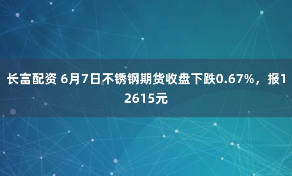 长富配资 6月7日不锈钢期货收盘下跌0.67%，报12615元