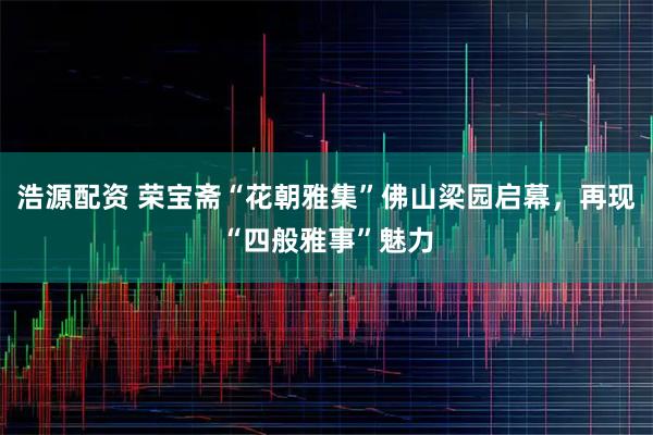 浩源配资 荣宝斋“花朝雅集”佛山梁园启幕，再现“四般雅事”魅力
