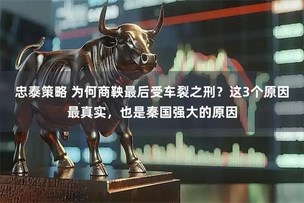 忠泰策略 为何商鞅最后受车裂之刑？这3个原因最真实，也是秦国强大的原因