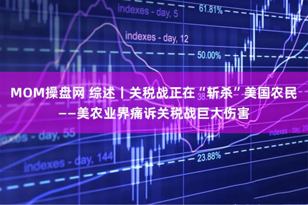MOM操盘网 综述丨关税战正在“斩杀”美国农民——美农业界痛诉关税战巨大伤害