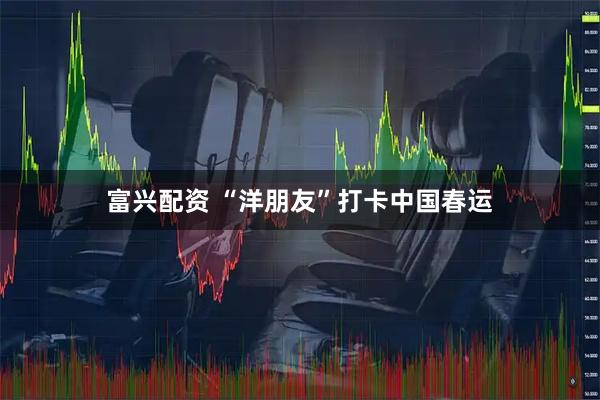 富兴配资 “洋朋友”打卡中国春运