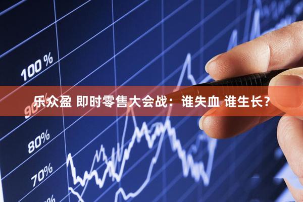 乐众盈 即时零售大会战：谁失血 谁生长？