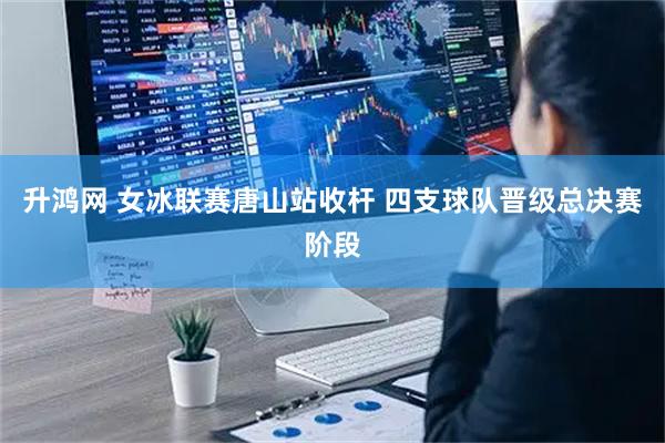 升鸿网 女冰联赛唐山站收杆 四支球队晋级总决赛阶段