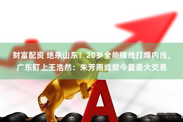 财富配资 绝杀山东！20岁全能锋线打爆内线，广东盯上王浩然：朱芳雨或掀今夏最大交易
