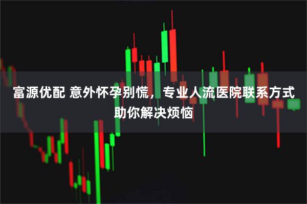 富源优配 意外怀孕别慌，专业人流医院联系方式助你解决烦恼