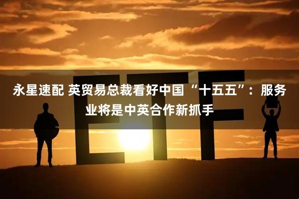 永星速配 英贸易总裁看好中国 “十五五”：服务业将是中英合作新抓手