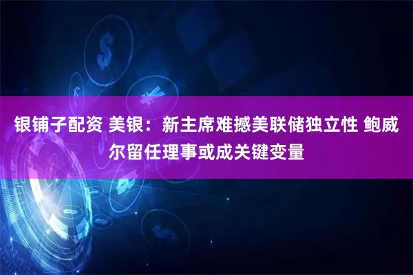 银铺子配资 美银：新主席难撼美联储独立性 鲍威尔留任理事或成关键变量