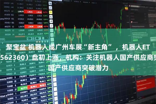 聚宝盆 机器人成广州车展“新主角” ，机器人ETF基金（562360）盘初上涨，机构：关注机器人国产供应商突破潜力