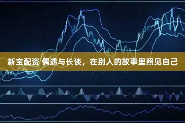 新宝配资 偶遇与长谈，在别人的故事里照见自己