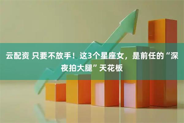 云配资 只要不放手！这3个星座女，是前任的“深夜拍大腿”天花板