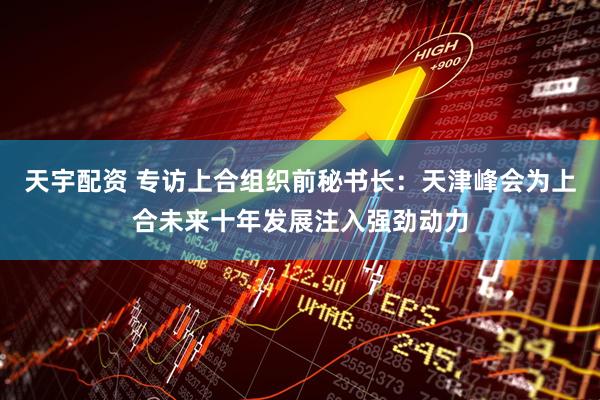 天宇配资 专访上合组织前秘书长：天津峰会为上合未来十年发展注入强劲动力