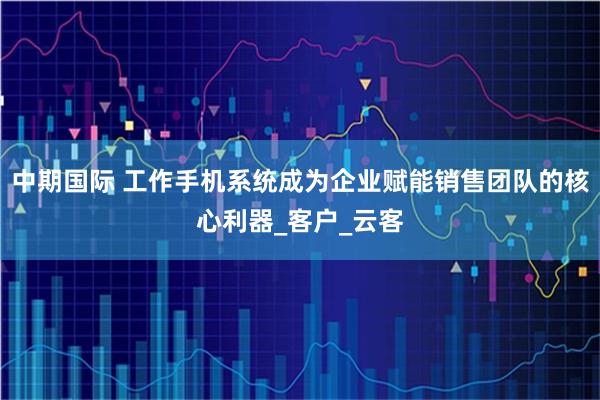 中期国际 工作手机系统成为企业赋能销售团队的核心利器_客户_云客