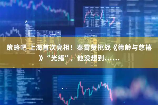 策略吧 上海首次亮相！秦霄贤挑战《德龄与慈禧》“光绪”，他没想到……