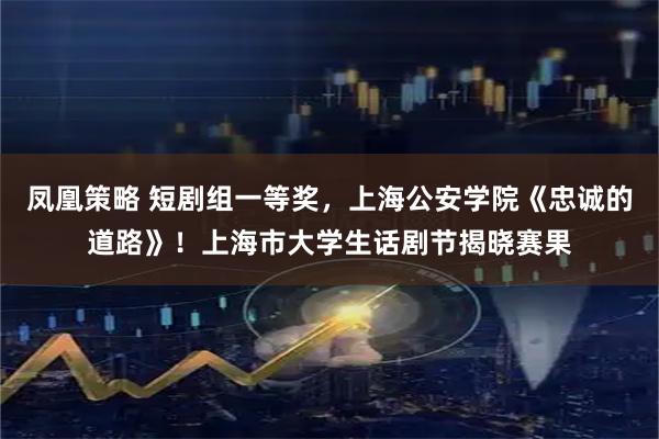 凤凰策略 短剧组一等奖，上海公安学院《忠诚的道路》！上海市大学生话剧节揭晓赛果