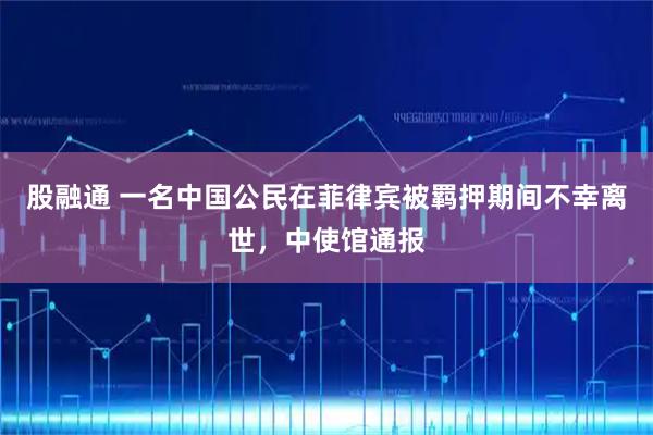 股融通 一名中国公民在菲律宾被羁押期间不幸离世，中使馆通报